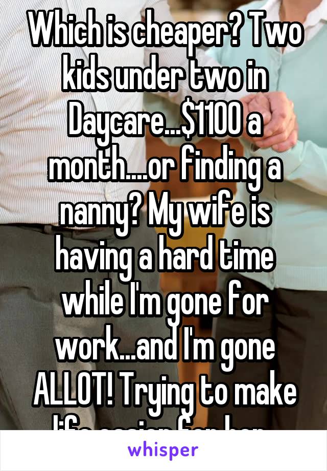 Which is cheaper? Two kids under two in Daycare...$1100 a month....or finding a nanny? My wife is having a hard time while I'm gone for work...and I'm gone ALLOT! Trying to make life easier for her..