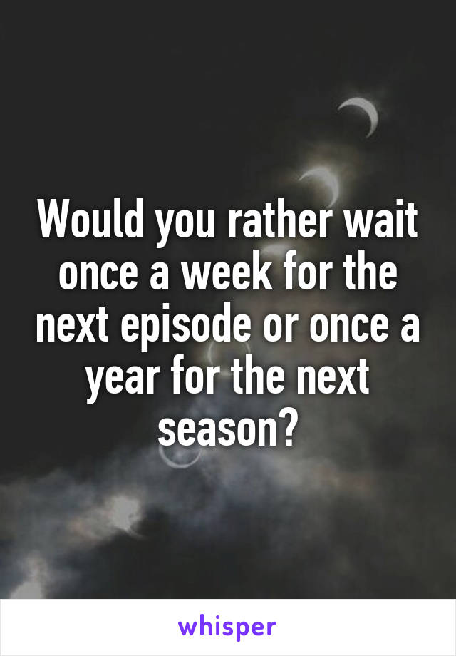 Would you rather wait once a week for the next episode or once a year for the next season?