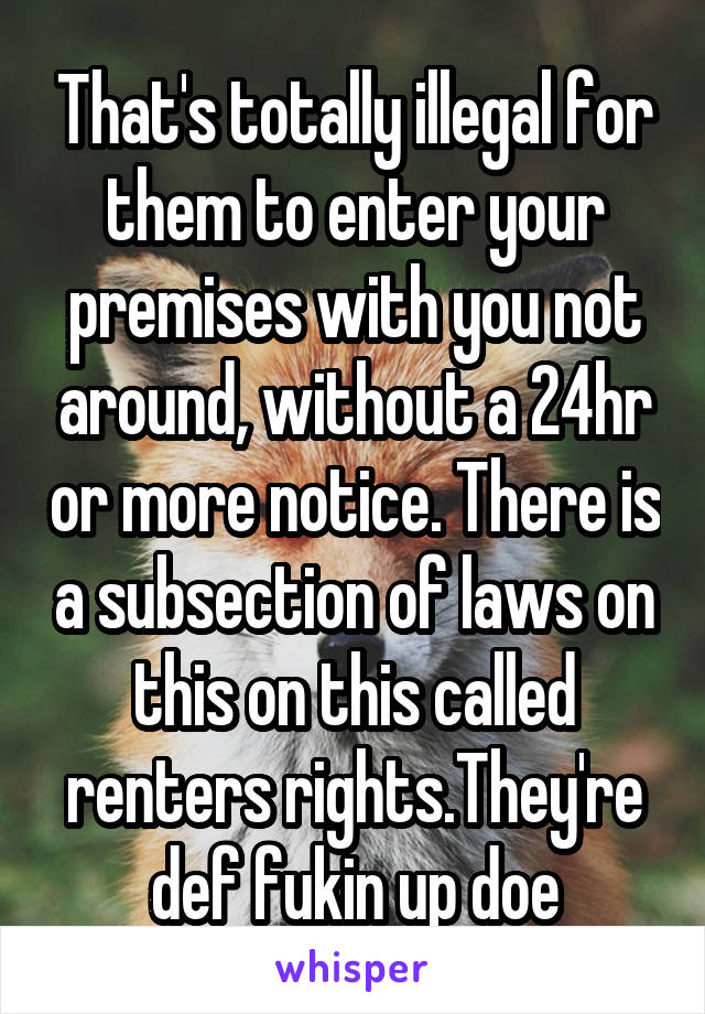 That's totally illegal for them to enter your premises with you not around, without a 24hr or more notice. There is a subsection of laws on this on this called renters rights.They're def fukin up doe