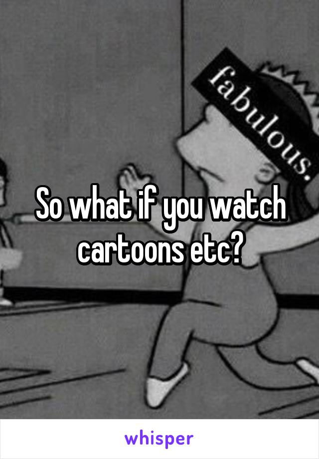 So what if you watch cartoons etc?