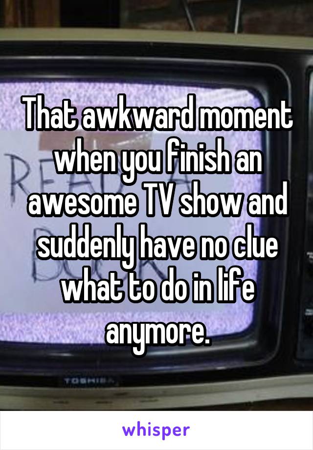 That awkward moment when you finish an awesome TV show and suddenly have no clue what to do in life anymore.