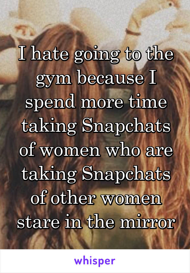 I hate going to the gym because I spend more time taking Snapchats of women who are taking Snapchats of other women stare in the mirror