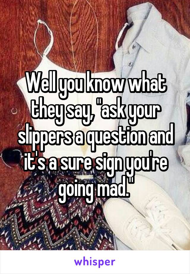 Well you know what they say, "ask your slippers a question and it's a sure sign you're going mad."