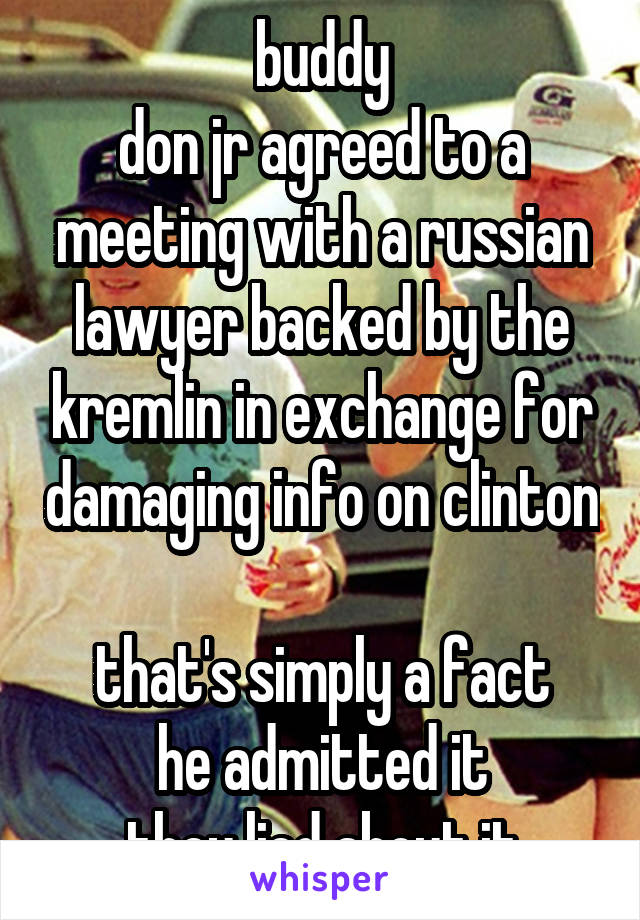 buddy
don jr agreed to a meeting with a russian lawyer backed by the kremlin in exchange for damaging info on clinton

that's simply a fact
he admitted it
they lied about it