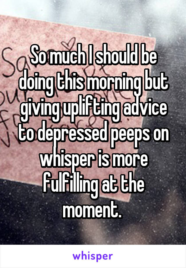 So much I should be doing this morning but giving uplifting advice to depressed peeps on whisper is more fulfilling at the moment. 