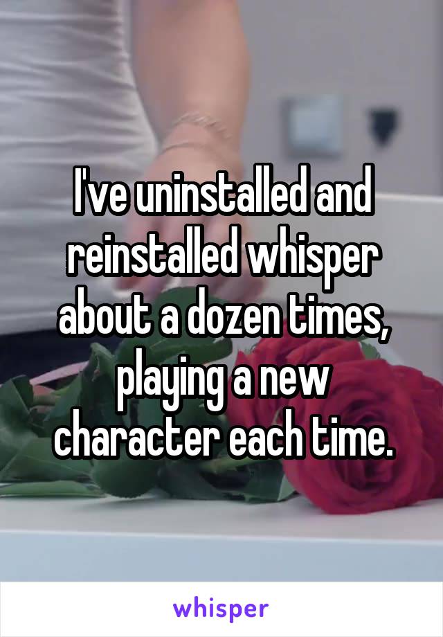 I've uninstalled and reinstalled whisper about a dozen times, playing a new character each time.