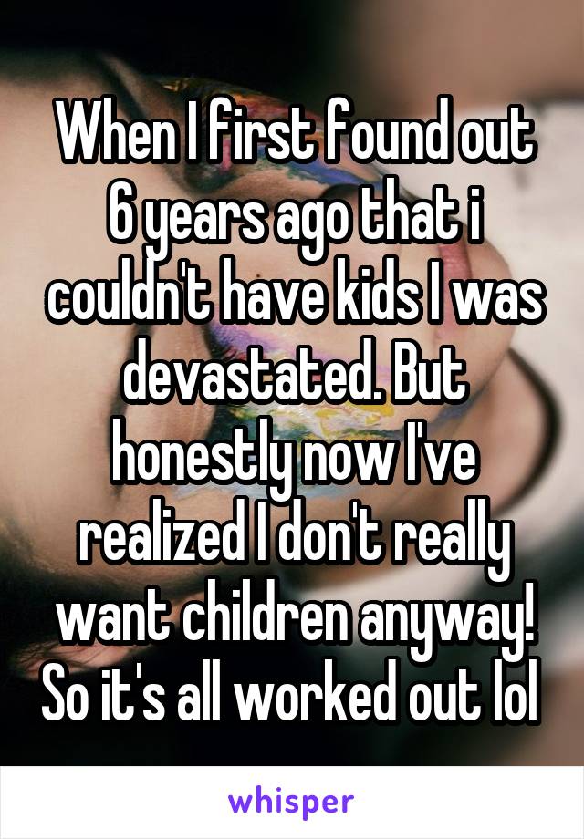When I first found out 6 years ago that i couldn't have kids I was devastated. But honestly now I've realized I don't really want children anyway! So it's all worked out lol 