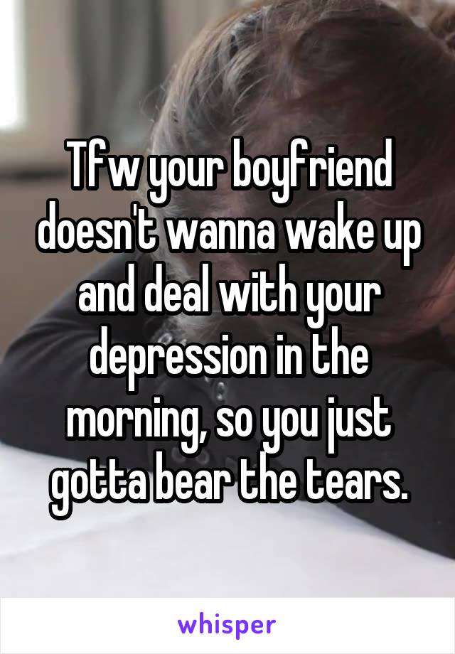 Tfw your boyfriend doesn't wanna wake up and deal with your depression in the morning, so you just gotta bear the tears.