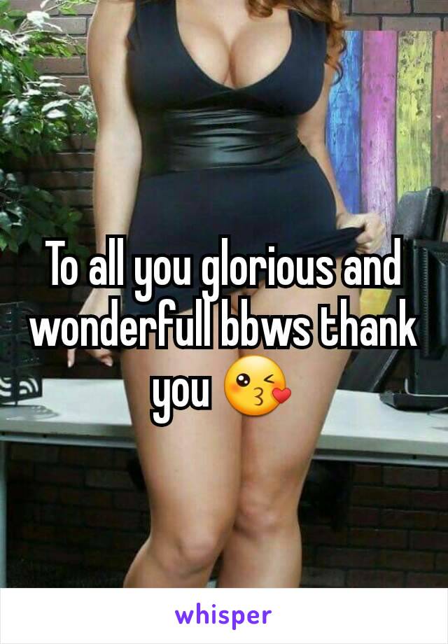 To all you glorious and wonderfull bbws thank you 😘