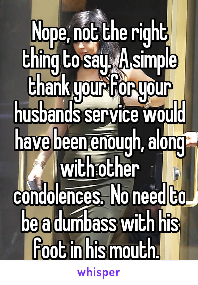 Nope, not the right thing to say.  A simple thank your for your husbands service would have been enough, along with other condolences.  No need to be a dumbass with his foot in his mouth.  