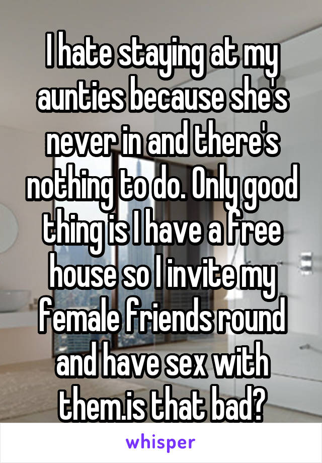 I hate staying at my aunties because she's never in and there's nothing to do. Only good thing is I have a free house so I invite my female friends round and have sex with them.is that bad?