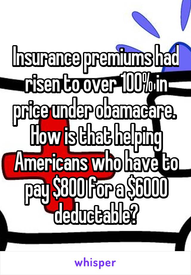 Insurance premiums had risen to over 100% in price under obamacare.  How is that helping Americans who have to pay $800 for a $6000 deductable?