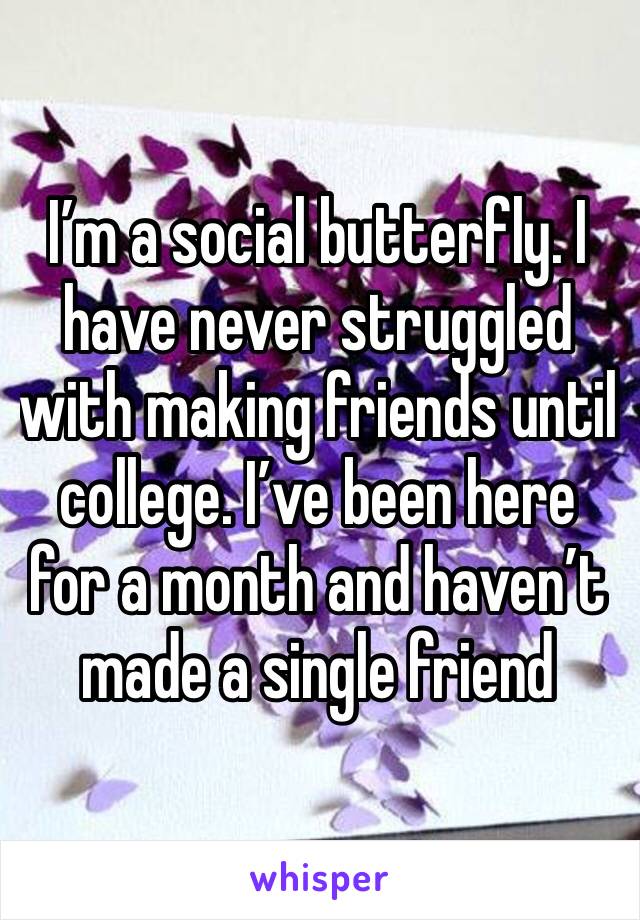 I’m a social butterfly. I have never struggled with making friends until college. I’ve been here for a month and haven’t made a single friend