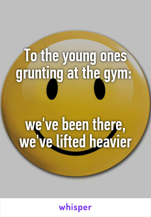 To the young ones grunting at the gym: 


we've been there,
we've lifted heavier
