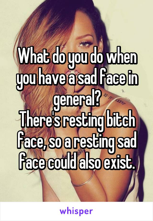 What do you do when you have a sad face in general?
There's resting bitch face, so a resting sad face could also exist.