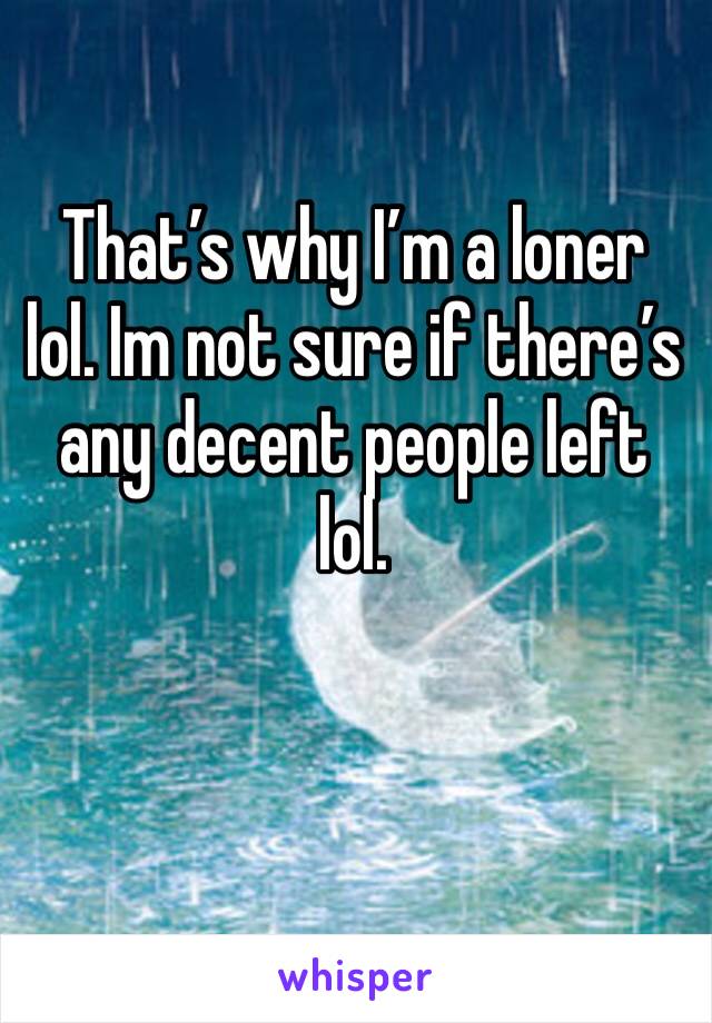 That’s why I’m a loner lol. Im not sure if there’s any decent people left lol. 