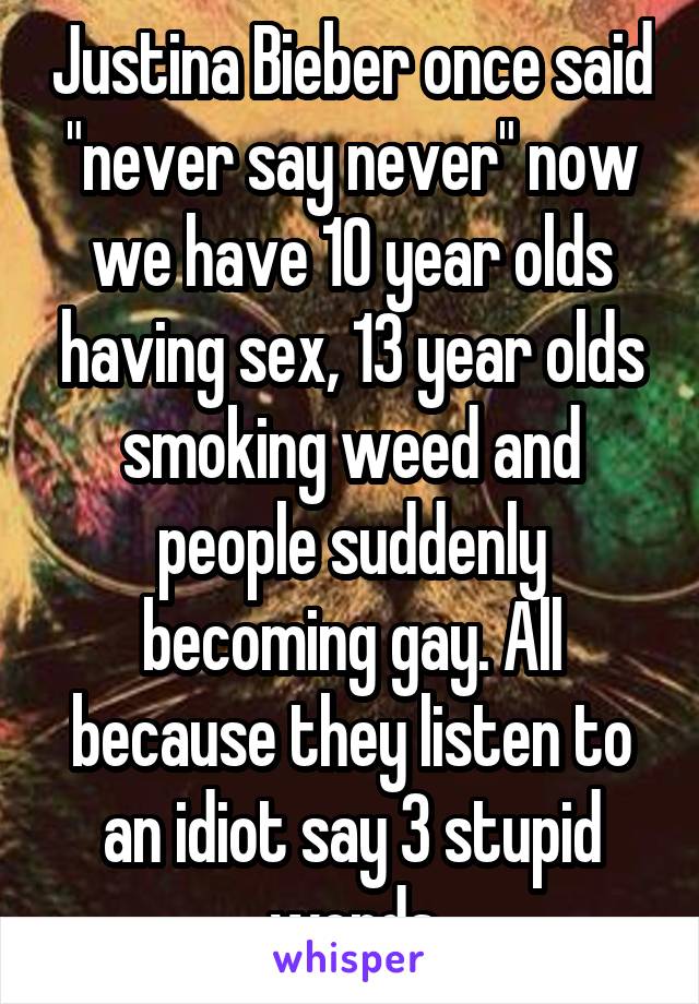 Justina Bieber once said "never say never" now we have 10 year olds having sex, 13 year olds smoking weed and people suddenly becoming gay. All because they listen to an idiot say 3 stupid words