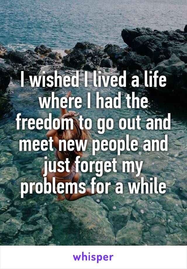 I wished I lived a life where I had the freedom to go out and meet new people and just forget my problems for a while