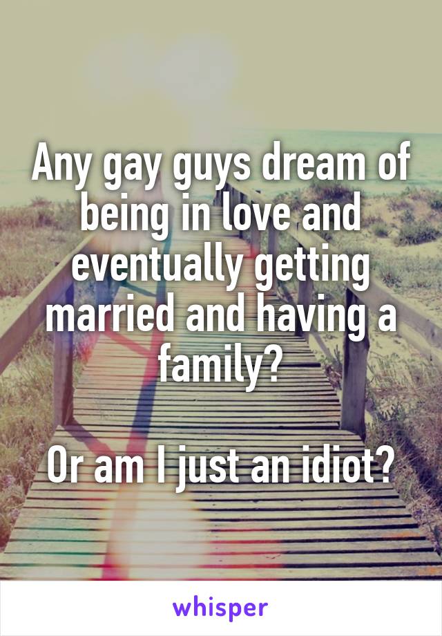 Any gay guys dream of being in love and eventually getting married and having a family?

Or am I just an idiot?