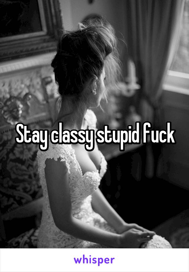 Stay classy stupid fuck