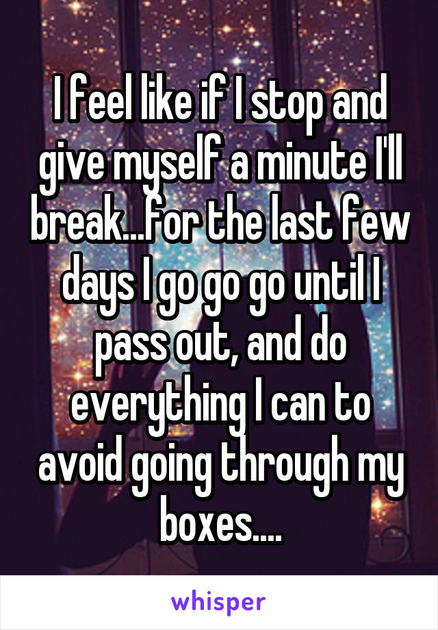 I feel like if I stop and give myself a minute I'll break...for the last few days I go go go until I pass out, and do everything I can to avoid going through my boxes....