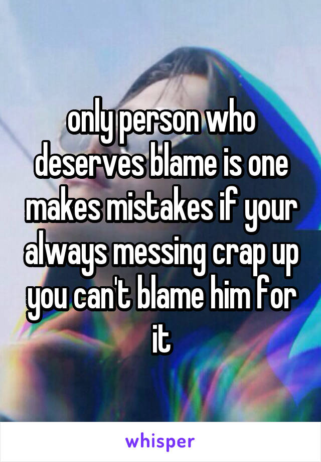 only person who deserves blame is one makes mistakes if your always messing crap up you can't blame him for it