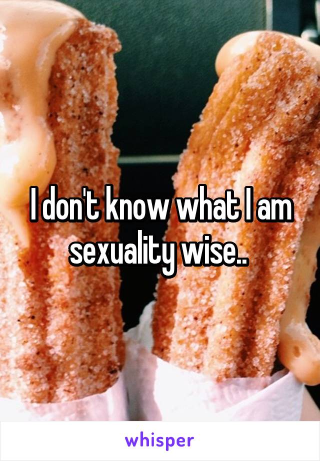 I don't know what I am sexuality wise.. 