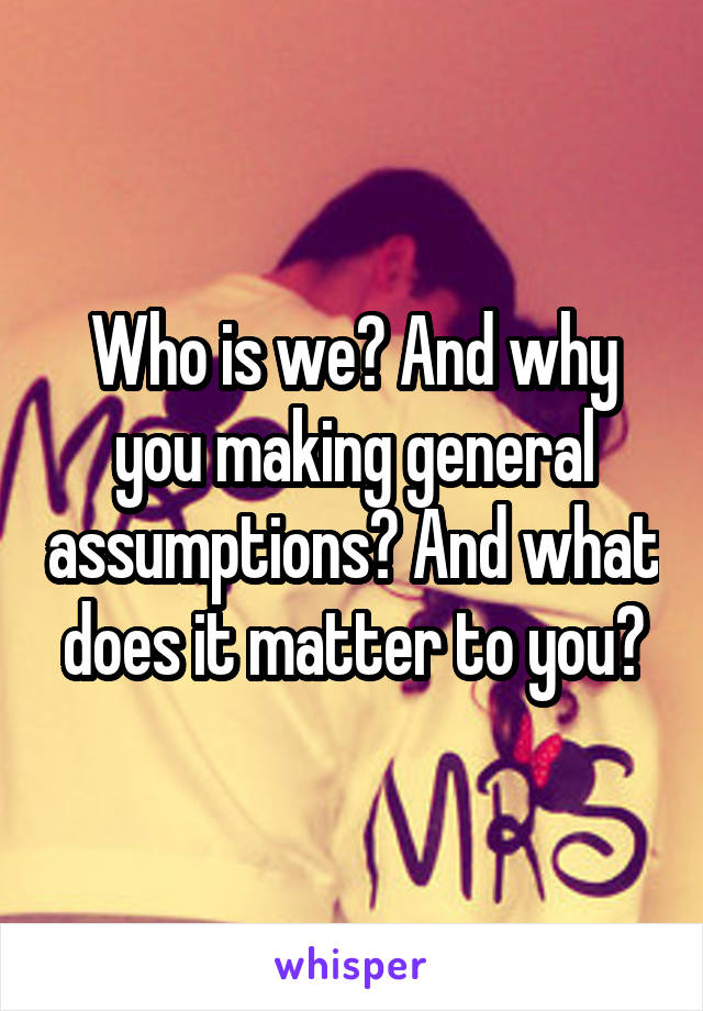 Who is we? And why you making general assumptions? And what does it matter to you?