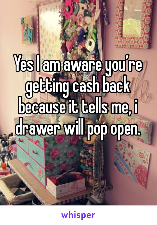 Yes I am aware you’re getting cash back because it tells me, i drawer will pop open. 