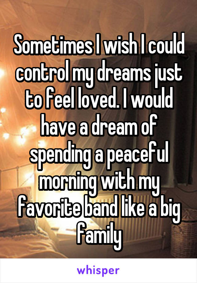 Sometimes I wish I could control my dreams just to feel loved. I would have a dream of spending a peaceful morning with my favorite band like a big family