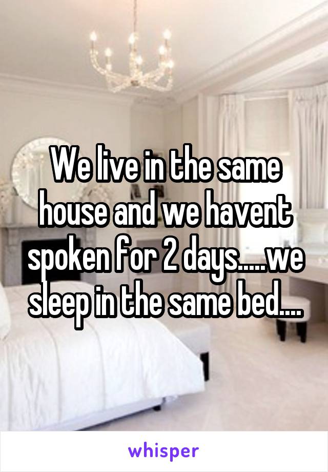 We live in the same house and we havent spoken for 2 days.....we sleep in the same bed....