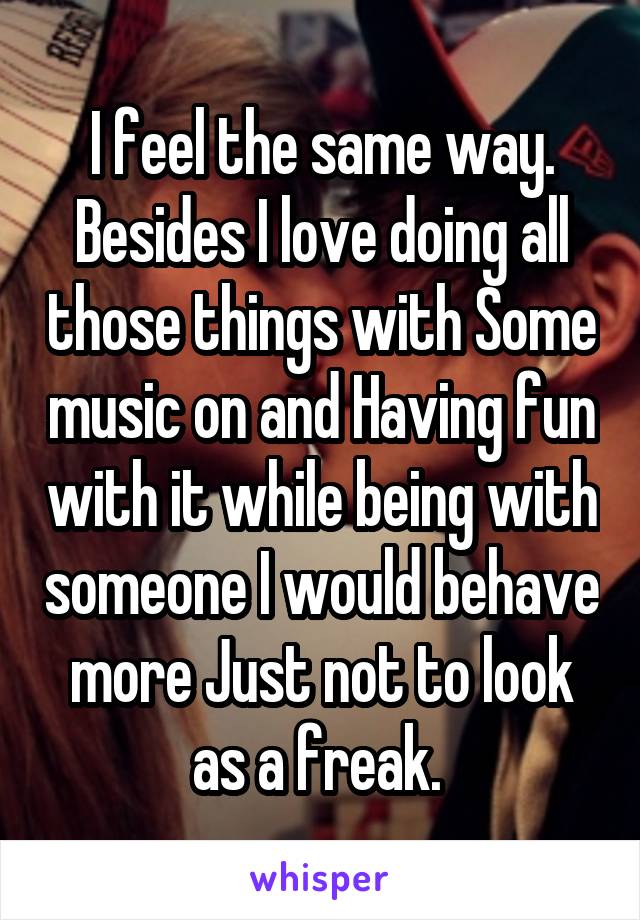 I feel the same way. Besides I love doing all those things with Some music on and Having fun with it while being with someone I would behave more Just not to look as a freak. 