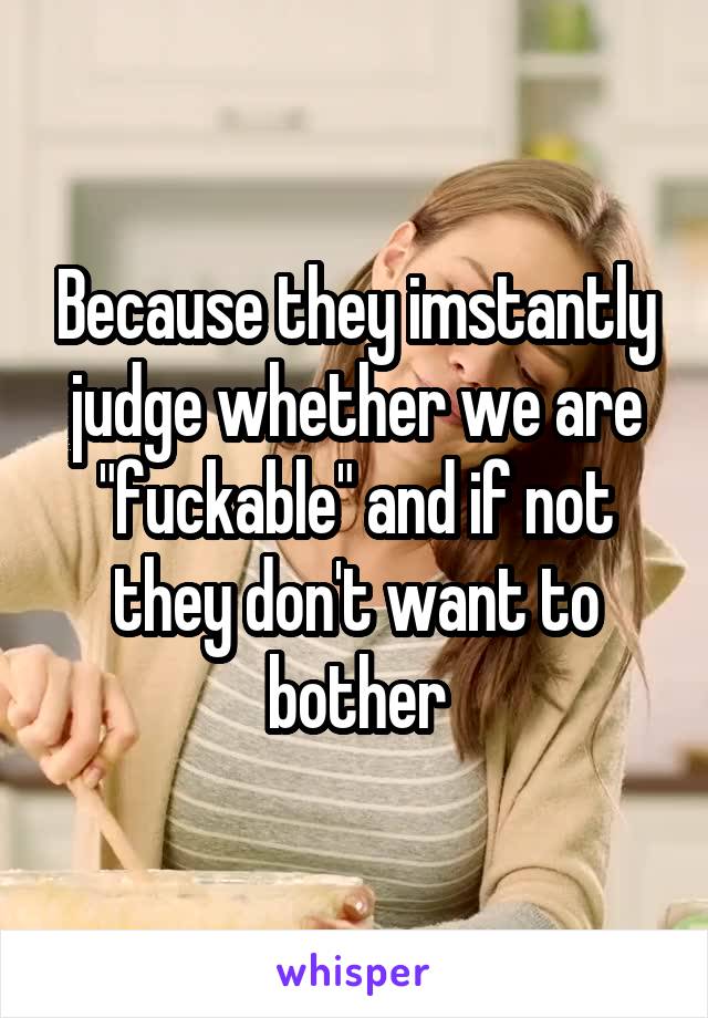 Because they imstantly judge whether we are "fuckable" and if not they don't want to bother