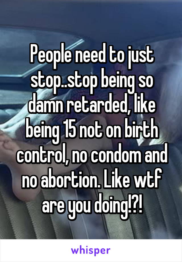 People need to just stop..stop being so damn retarded, like being 15 not on birth control, no condom and no abortion. Like wtf are you doing!?!