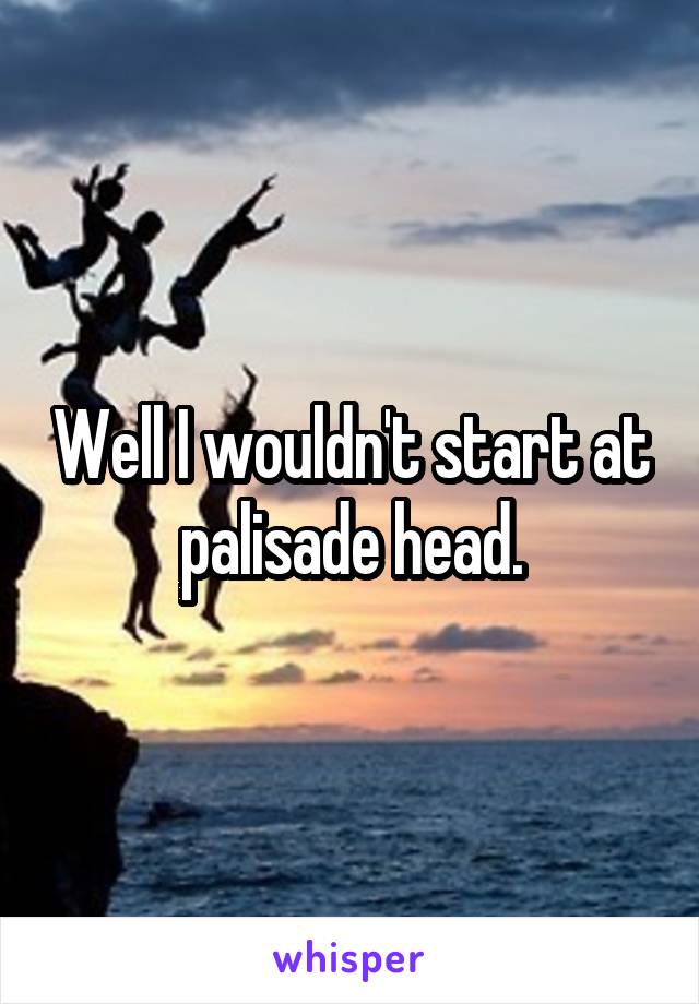 Well I wouldn't start at palisade head.