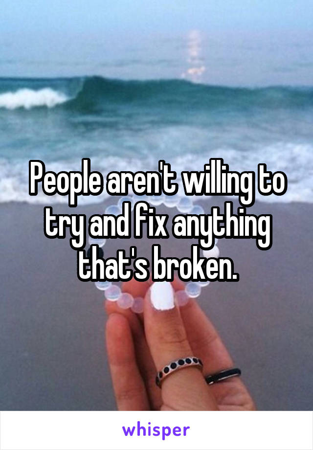 People aren't willing to try and fix anything that's broken.