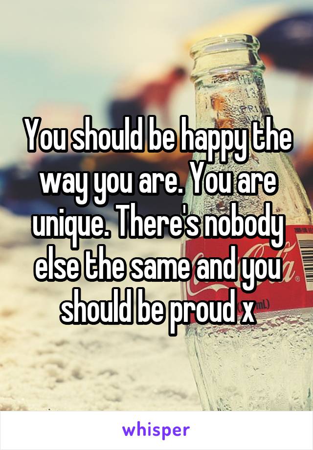 You should be happy the way you are. You are unique. There's nobody else the same and you should be proud x
