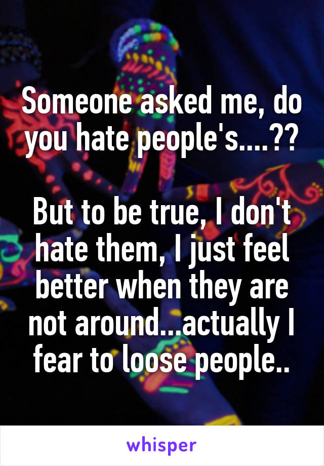 Someone asked me, do you hate people's....??

But to be true, I don't hate them, I just feel better when they are not around...actually I fear to loose people..