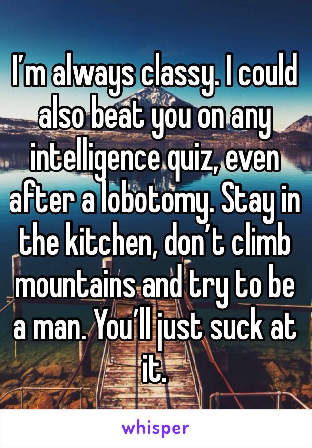 I’m always classy. I could also beat you on any intelligence quiz, even after a lobotomy. Stay in the kitchen, don’t climb mountains and try to be a man. You’ll just suck at it. 