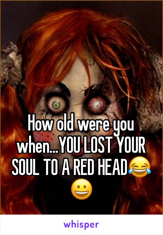 How old were you when...YOU LOST YOUR SOUL TO A RED HEAD😂😀