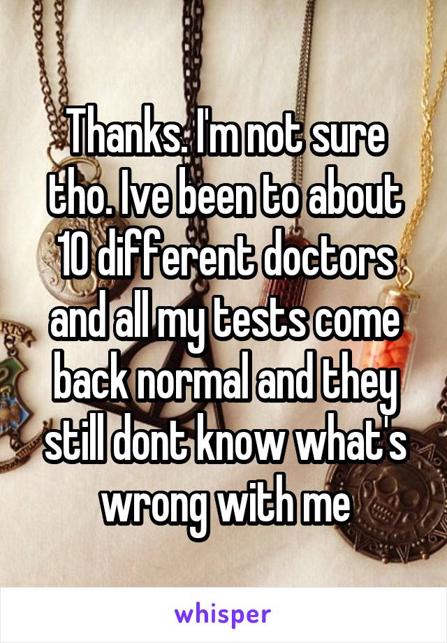 Thanks. I'm not sure tho. Ive been to about 10 different doctors and all my tests come back normal and they still dont know what's wrong with me