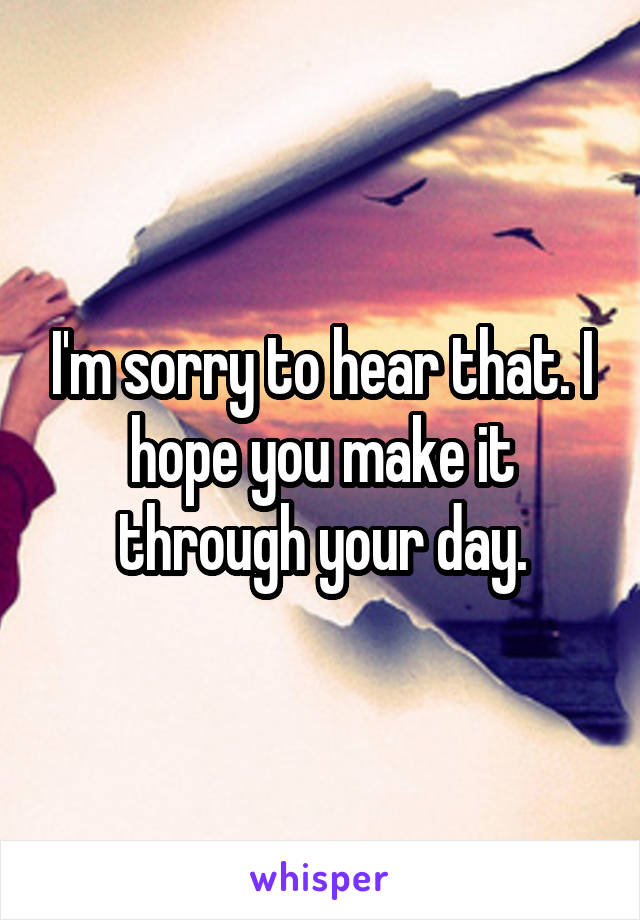 I'm sorry to hear that. I hope you make it through your day.