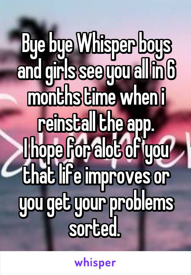 Bye bye Whisper boys and girls see you all in 6 months time when i reinstall the app.
I hope for alot of you that life improves or you get your problems sorted. 