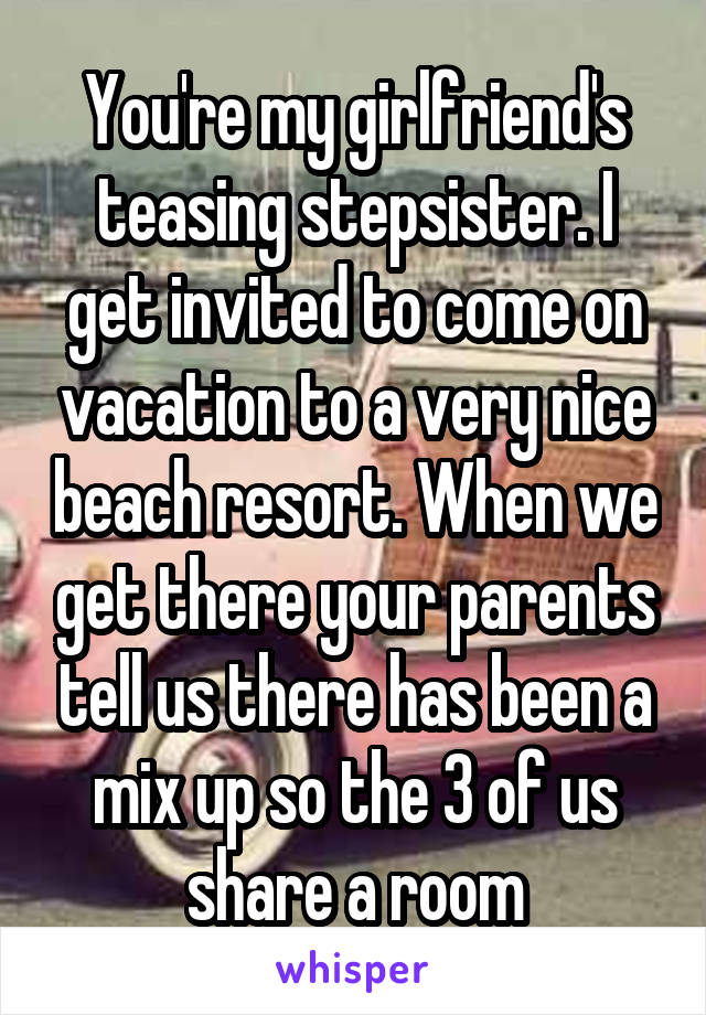 You're my girlfriend's teasing stepsister. I get invited to come on vacation to a very nice beach resort. When we get there your parents tell us there has been a mix up so the 3 of us share a room