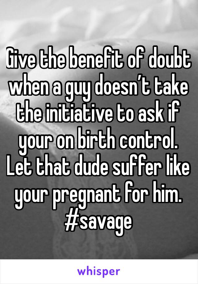 Give the benefit of doubt when a guy doesn’t take the initiative to ask if your on birth control. Let that dude suffer like your pregnant for him. #savage 