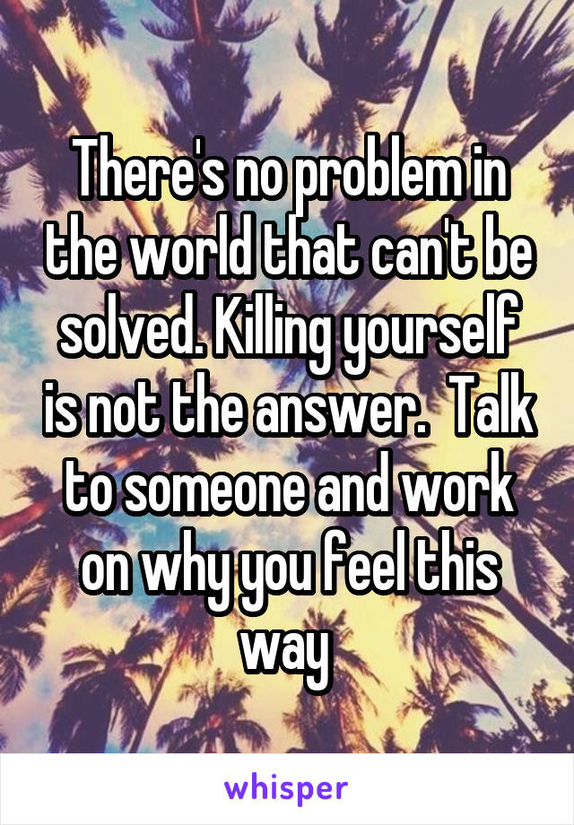 There's no problem in the world that can't be solved. Killing yourself is not the answer.  Talk to someone and work on why you feel this way 