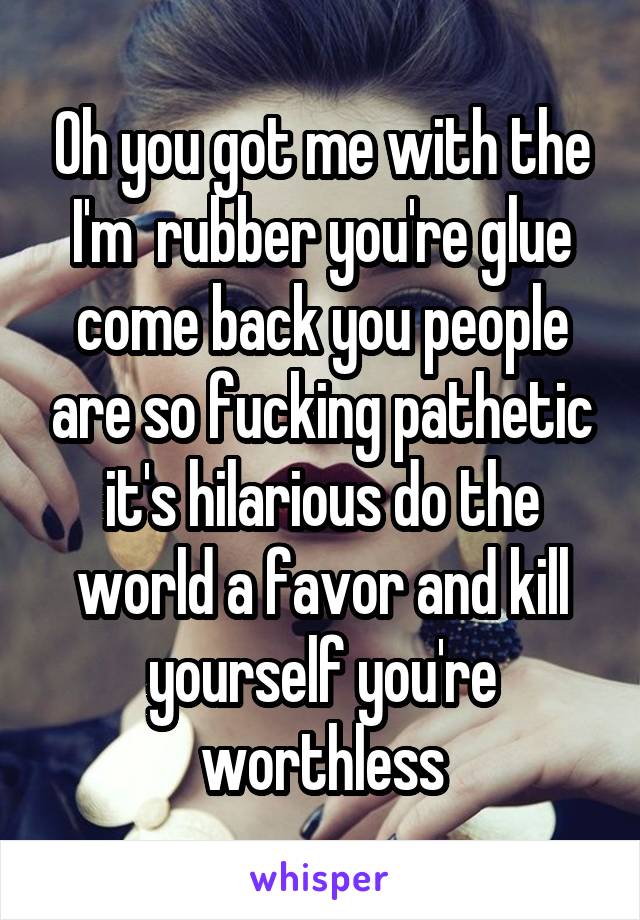 Oh you got me with the I'm  rubber you're glue come back you people are so fucking pathetic it's hilarious do the world a favor and kill yourself you're worthless