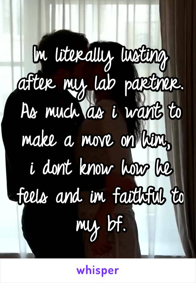Im literally lusting after my lab partner. As much as i want to make a move on him,  i dont know how he feels and im faithful to my bf.