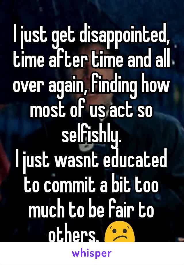 I just get disappointed, time after time and all over again, finding how most of us act so selfishly.
I just wasnt educated to commit a bit too much to be fair to others. 😕