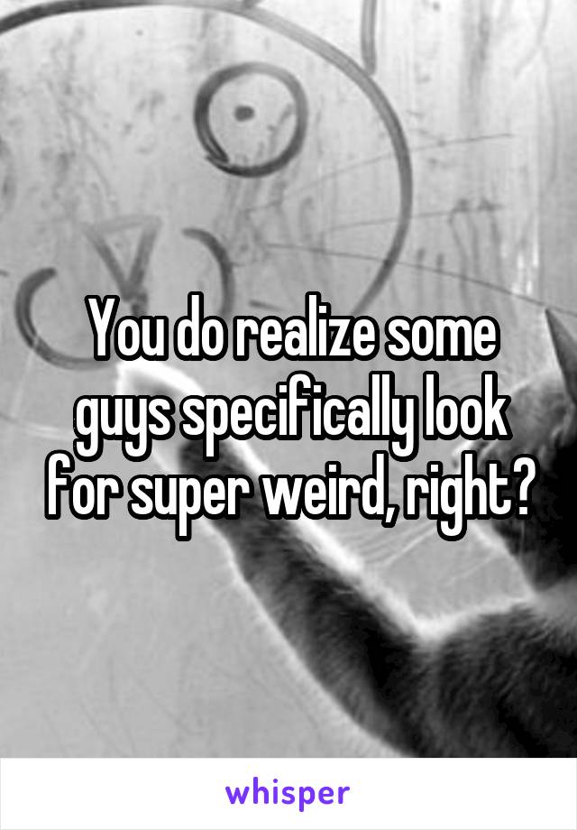 You do realize some guys specifically look for super weird, right?
